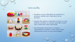  Acredita-se que a liberdade de escolha foi o
processo mental mais importante do ser
humano.
 Quando lhes damos a liberdade de fazer as suas
próprias escolhas, as crianças aprendem muito
mais e absorvem mais informação.
 Esta liberdade deverá levar a criança à
capacidade de escolher a coisa certa a fazer,
satisfazendo assim as suas necessidades.
 