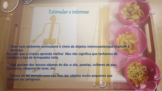  Viver num ambiente estimulante e cheio de objetos interessantes(que chamam á
atenção)
faz com que a criança aprenda melhor. Mas não significa que tenhamos de
comprar a loja de brinquedos toda.
 Elas gostam dos nossos objetos do dia-a-dia, panelas, colheres de pau,
vassouras, máquina de lavar, etc.
 Temos de ter atenção para não lhes dar objetos muito pequenos que
possam ser perigosos.
 