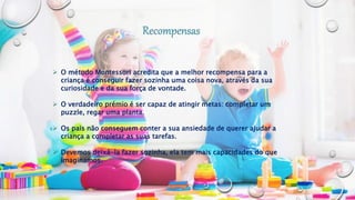  O método Montessori acredita que a melhor recompensa para a
criança é conseguir fazer sozinha uma coisa nova, através da sua
curiosidade e da sua força de vontade.
 O verdadeiro prémio é ser capaz de atingir metas: completar um
puzzle, regar uma planta.
 Os pais não conseguem conter a sua ansiedade de querer ajudar a
criança a completar as suas tarefas.
 Devemos deixá-la fazer sozinha, ela tem mais capacidades do que
imaginamos.
 