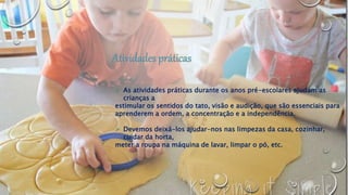 As atividades práticas durante os anos pré-escolares ajudam as
crianças a
estimular os sentidos do tato, visão e audição, que são essenciais para
aprenderem a ordem, a concentração e a independência.
 Devemos deixá-los ajudar-nos nas limpezas da casa, cozinhar,
cuidar da horta,
meter a roupa na máquina de lavar, limpar o pó, etc.
 