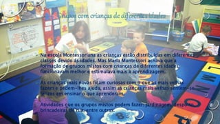  Na escola Montessoriana as crianças estão distribuídas em diferentes
classes devido ás idades. Mas Maria Montessori achava que a
formação de grupos mistos com crianças de diferentes idades
funcionavam melhor e estimulava mais a aprendizagem.
 As crianças mais novas ficam curiosas com o que as mais velhas
fazem e pedem-lhes ajuda, assim as crianças mais velhas sentem-se
felizes em ensinar o que aprenderam.
 Atividades que os grupos mistos podem fazer: jardinagem, desporto,
brincadeiras de rua, entre outras.
 