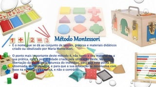  É o nome que se dá ao conjunto de teorias, práticas e materiais didáticos
criado ou idealizado por Maria Montessori.
 O ponto mais importante deste método é, não tanto o seu material ou a
sua prática, mas a possibilidade criada pela utilização deste, levando á
libertação da verdadeira natureza do indivíduo, para que esta possa ser
observada, compreendida, e para que a sua educação se desenvolva com
base na evolução da criança, e não o contrário.
 