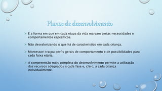  É a forma em que em cada etapa da vida marcam certas necessidades e
comportamentos específicos.
 Não desvalorizando o que há de característico em cada criança.
 Montessori traçou perfis gerais de comportamento e de possibilidades para
cada faixa etária.
 A compreensão mais completa do desenvolvimento permite a utilização
dos recursos adequados a cada fase e, claro, a cada criança
individualmente.
 