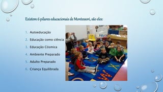Existem6 pilares educacionais de Montessori, são eles:
1. Autoeducação
2. Educação como ciência
3. Educação Cósmica
4. Ambiente Preparado
5. Adulto Preparado
6. Criança Equilibrada
 