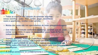  Todas as crianças são capazes de aprender algumas
coisas sozinhas: andar, falar, comer, pegar, reconhecer
vozes e aparências, receber e dar carinho.
 Muitas das vezes não nos apercebemos de estas autoaprendizagens.
 Este método de estudo confiamos na criança, sabendo que ela pode
contar com o meio, é capaz de desenvolver quase tudo de forma
independente e livre.
 Usamos, portanto, materiais específicos feitos para serem
manipulados pela criança, trabalhando um novo desafio de cada vez e
dando a oportunidade de perceberem com os seus próprios erros.
Tendo toda a liberdade de escolha e de repetir cada exercício quantas
vezes quiser.
 A criança autoeduca-se constantemente e com sucesso.
 
