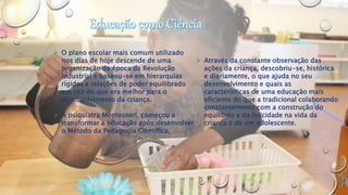  O plano escolar mais comum utilizado
nos dias de hoje descende de uma
organização da época da Revolução
Industrial e baseou-se em hierarquias
rígidas e relações de poder equilibrado
em vez do que era melhor para o
desenvolvimento da criança.
 A psiquiatra Montessori, começou a
transformar a educação após desenvolver
o Método da Pedagogia Científica.
 Através da constante observação das
ações da criança, descobriu-se, histórica
e diariamente, o que ajuda no seu
desenvolvimento e quais as
características de uma educação mais
eficiente do que a tradicional colaborando
constantemente com a construção do
equilíbrio e da felicidade na vida da
criança e de um adolescente.
 