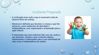  A civilização tirou tudo o que é essencial à vida do
alcance físico da criança.
 Montessori defende que devolver à criança o que lhe
pertence, como ambientes de liberdade e
independência, com organização e preparação para a
ação infantil.
 É importante que este ambiente fale com ela, tenha o
seu tamanho, simples e que contenha objetos
interessantes e importantes para a sua caminhada de
vida rumo à independência do adulto.
 