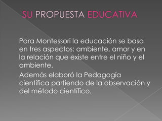 SU PROPUESTA EDUCATIVA<br />	Para Montessori la educación se basa en tres aspectos: ambiente, amor y en la relación que ex...