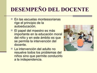 DESEMPEÑO DEL DOCENTE En las escuelas montessorianas rige el principio de la autoeducación.  El papel del maestro es más importante en la educación moral del niño y en este ámbito es que se permite la intervención del docente.  La intervención del adulto no resuelve todos los problemas del niños sino que permite conducirlo a la independencia.  