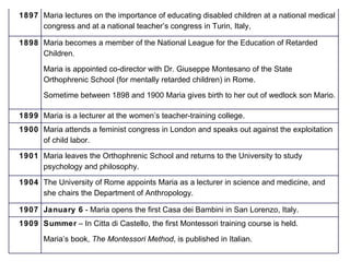 1897 Maria lectures on the importance of educating disabled children at a national medical congress and at a national teacher’s congress in Turin, Italy, 1898 Maria becomes a member of the National League for the Education of Retarded Children. Maria is appointed co-director with Dr. Giuseppe Montesano of the State Orthophrenic School (for mentally retarded children) in Rome. Sometime between 1898 and 1900 Maria gives birth to her out of wedlock son Mario. 1899 Maria is a lecturer at the women’s teacher-training college. 1900 Maria attends a feminist congress in London and speaks out against the exploitation of child labor. 1901 Maria leaves the Orthophrenic School and returns to the University to study psychology and philosophy. 1904 The University of Rome appoints Maria as a lecturer in science and medicine, and she chairs the Department of Anthropology. 1907 January 6   - Maria opens the first Casa dei Bambini in San Lorenzo, Italy. 1909 Summer   – In Citta di Castello, the first Montessori training course is held. Maria’s book,  The Montessori Method , is published in Italian. 