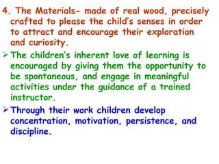 4. The Materials- made of real wood, precisely crafted to please the child’s senses in order to attract and encourage their exploration and curiosity. The children’s inherent love of learning is encouraged by giving them the opportunity to be spontaneous, and engage in meaningful activities under the guidance of a trained instructor. Through their work children develop concentration, motivation, persistence, and discipline. 