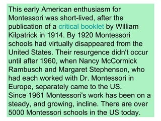 This early American enthusiasm for Montessori was short-lived, after the publication of a  critical booklet  by William Kilpatrick in 1914. By 1920 Montessori schools had virtually disappeared from the United States. Their resurgence didn't occur until after 1960, when Nancy McCormick Rambusch and Margaret Stephenson, who had each worked with Dr. Montessori in Europe, separately came to the US. Since 1961 Montessori's work has been on a steady, and growing, incline. There are over 5000 Montessori schools in the US today. 