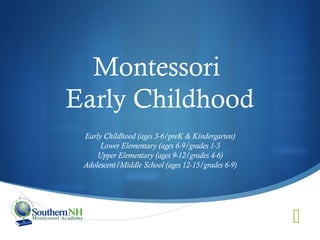 Montessori
Early Childhood
 Early Childhood (ages 3-6/preK & Kindergarten)
      Lower Elementary (ages 6-9/grades 1-3
     Upper Elementary (ages 9-12/grades 4-6)
 Adolescent/Middle School (ages 12-15/grades 6-9)




                                                    
 
