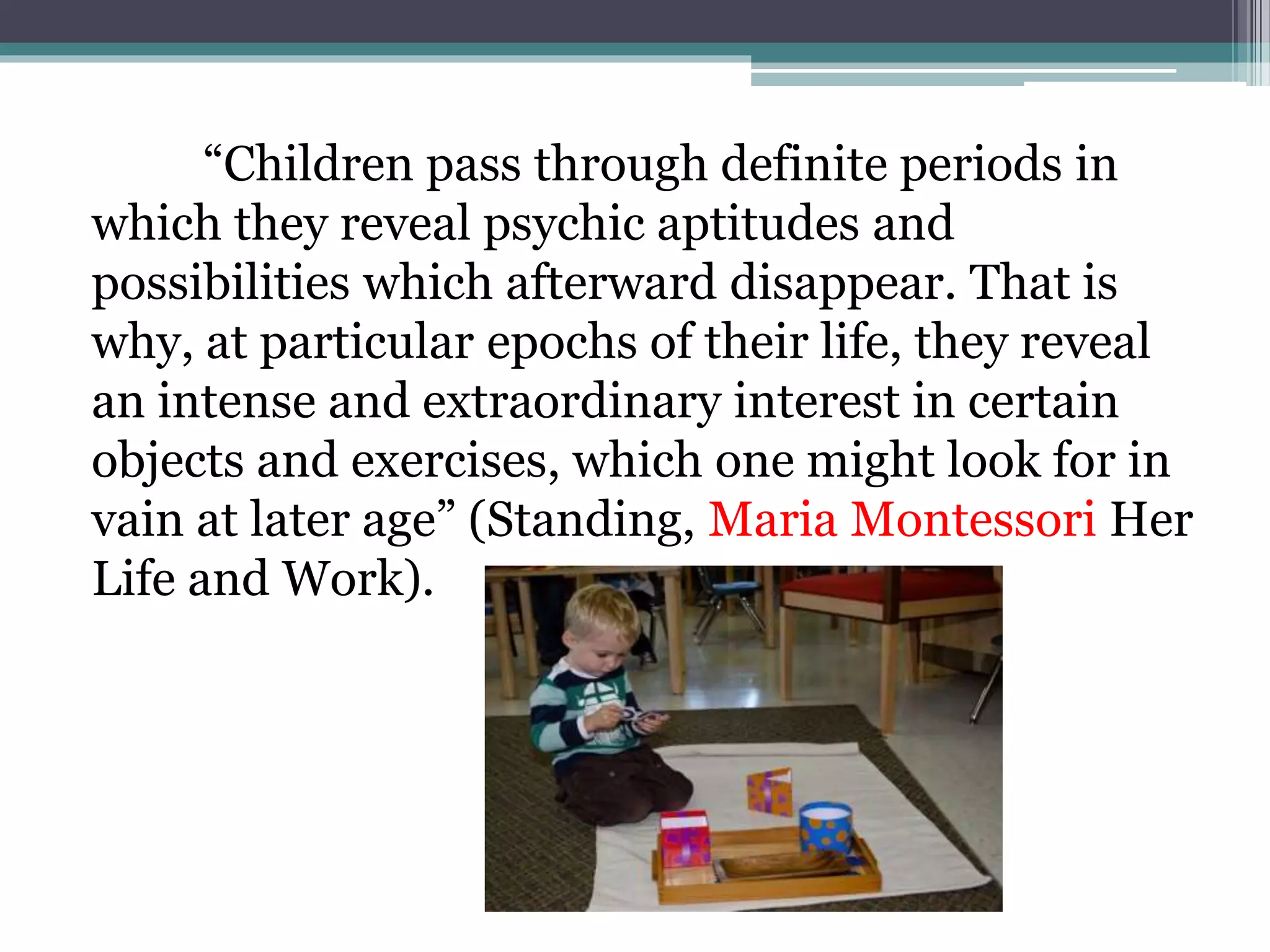 “Children pass through definite periods in
which they reveal psychic aptitudes and
possibilities which afterward disappear. That is
why, at particular epochs of their life, they reveal
an intense and extraordinary interest in certain
objects and exercises, which one might look for in
vain at later age” (Standing, Maria Montessori Her
Life and Work).
 