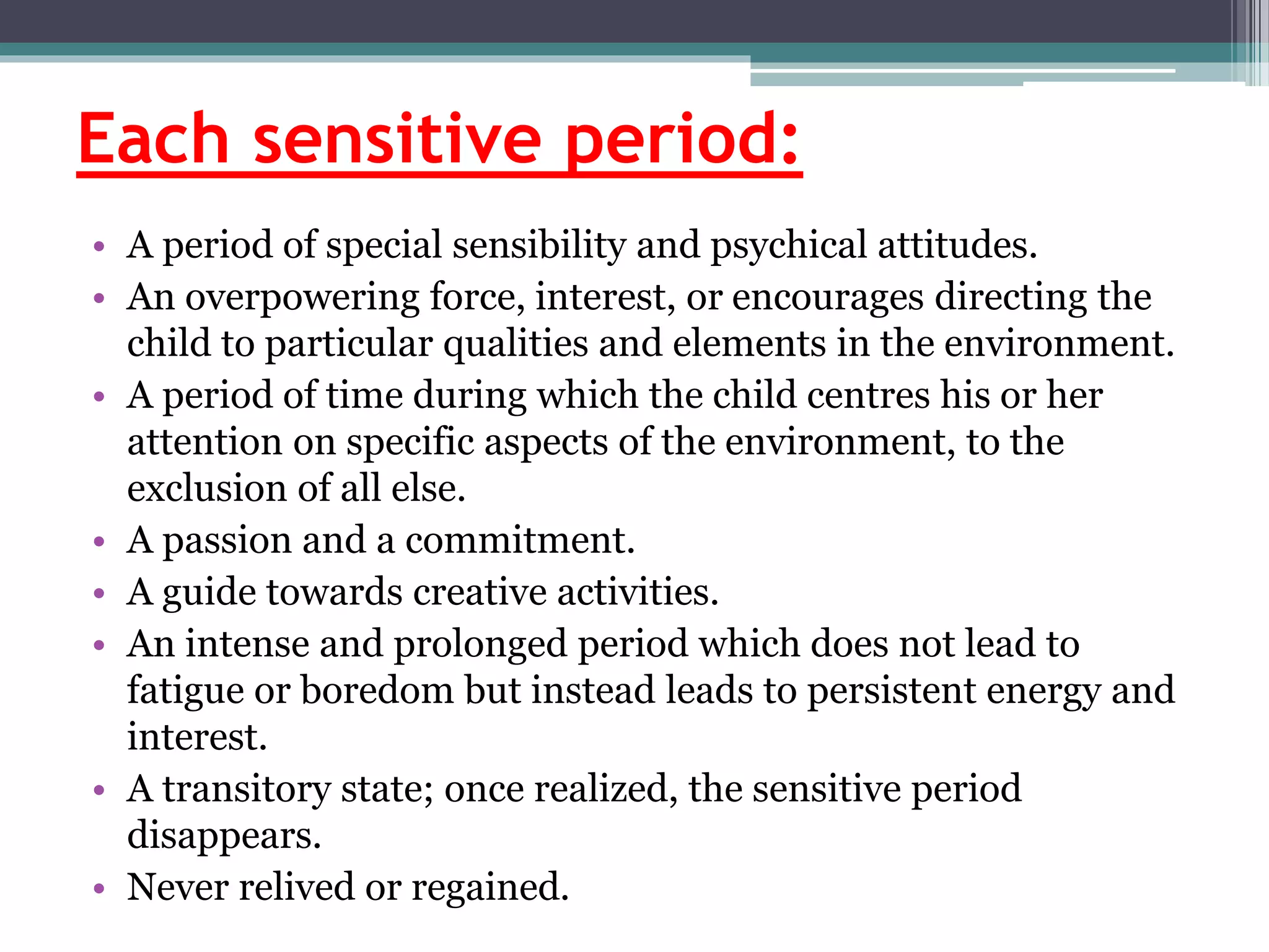 Each sensitive period:
• A period of special sensibility and psychical attitudes.
• An overpowering force, interest, or encourages directing the
child to particular qualities and elements in the environment.
• A period of time during which the child centres his or her
attention on specific aspects of the environment, to the
exclusion of all else.
• A passion and a commitment.
• A guide towards creative activities.
• An intense and prolonged period which does not lead to
fatigue or boredom but instead leads to persistent energy and
interest.
• A transitory state; once realized, the sensitive period
disappears.
• Never relived or regained.
 