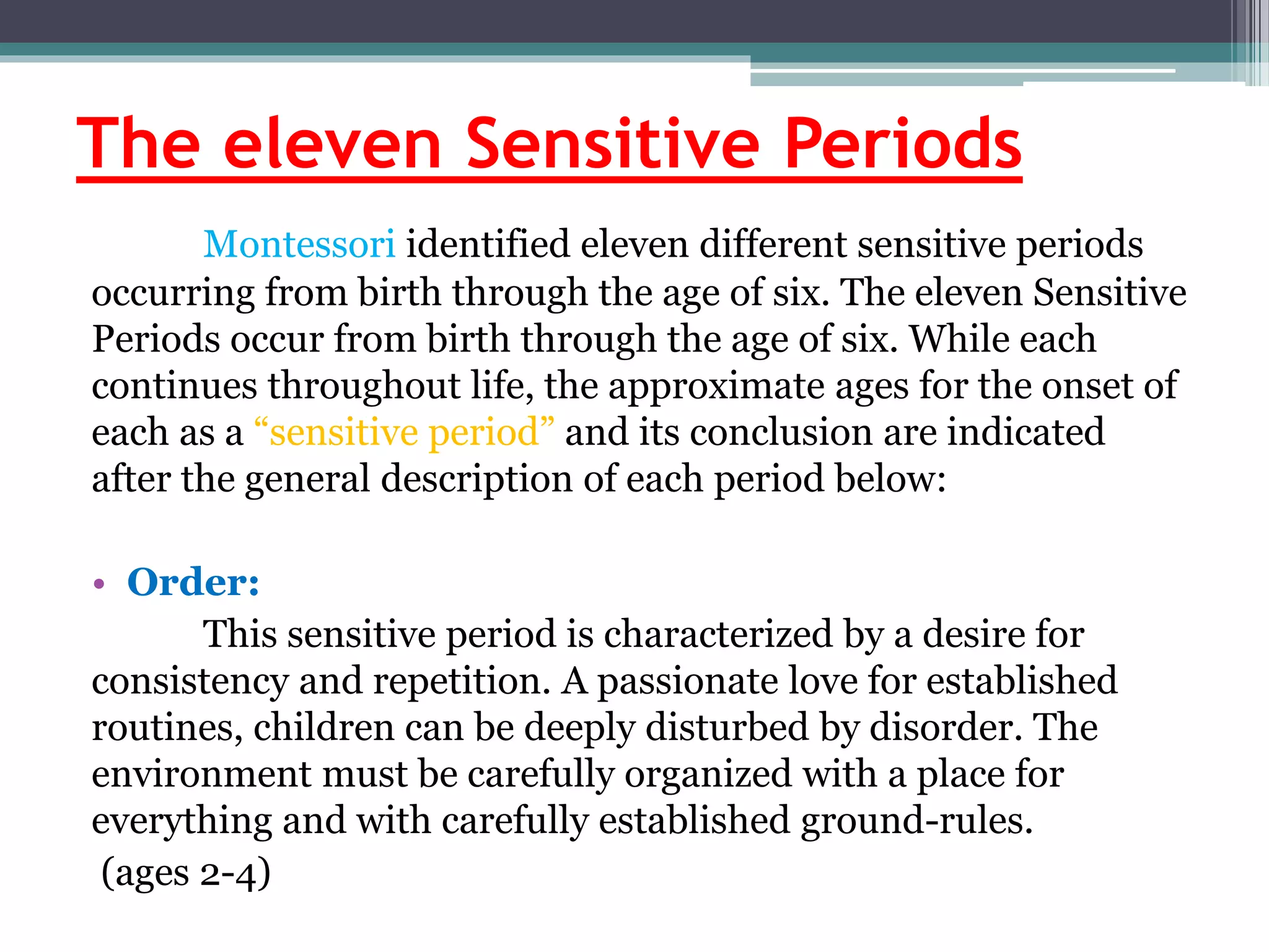 The eleven Sensitive Periods
Montessori identified eleven different sensitive periods
occurring from birth through the age of six. The eleven Sensitive
Periods occur from birth through the age of six. While each
continues throughout life, the approximate ages for the onset of
each as a “sensitive period” and its conclusion are indicated
after the general description of each period below:
• Order:
This sensitive period is characterized by a desire for
consistency and repetition. A passionate love for established
routines, children can be deeply disturbed by disorder. The
environment must be carefully organized with a place for
everything and with carefully established ground-rules.
(ages 2-4)
 