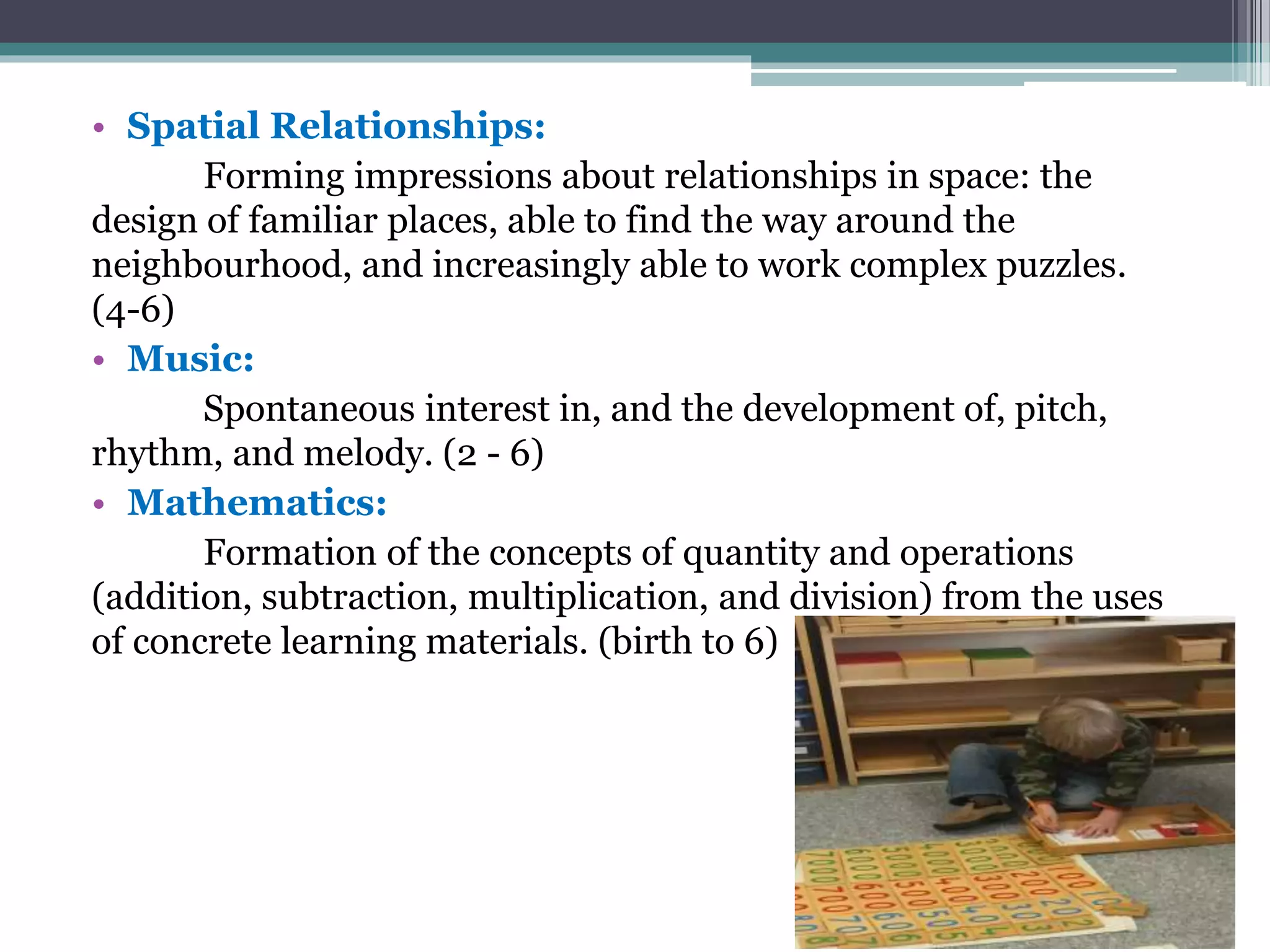 • Spatial Relationships:
Forming impressions about relationships in space: the
design of familiar places, able to find the way around the
neighbourhood, and increasingly able to work complex puzzles.
(4-6)
• Music:
Spontaneous interest in, and the development of, pitch,
rhythm, and melody. (2 - 6)
• Mathematics:
Formation of the concepts of quantity and operations
(addition, subtraction, multiplication, and division) from the uses
of concrete learning materials. (birth to 6)
 