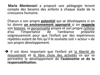 Maria Montessori a proposé une pédagogie tenant
compte des besoins des enfants à chaque stade de la
croissance humaine.
Chacun a son propre potentiel qui se développera si on
lui donne un environnement approprié si on respecte
son histoire, sa personnalité propre et son propre rythme
d’où l’importance de l’ambiance préparée
soigneusement pour que l’enfant par des expériences
répétées autant de fois qu’il le souhaite soit « acteur » de
son propre développement.
 Il est donc important que l’enfant ait la liberté de
mouvement et le libre choix des activités ce qui va
permettre le développement de l’autonomie et de la
responsabilisation.
 