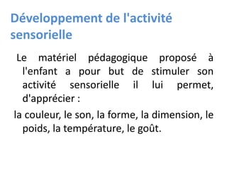 Développement de l'activité
sensorielle
Le matériel pédagogique proposé à
l'enfant a pour but de stimuler son
activité sensorielle il lui permet,
d'apprécier :
la couleur, le son, la forme, la dimension, le
poids, la température, le goût.
 