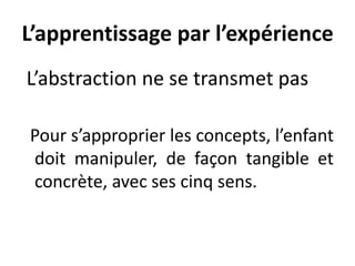 L’apprentissage par l’expérience
L’abstraction ne se transmet pas
Pour s’approprier les concepts, l’enfant
doit manipuler, de façon tangible et
concrète, avec ses cinq sens.
 