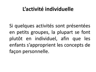 L’activité individuelle
Si quelques activités sont présentées
en petits groupes, la plupart se font
plutôt en individuel, afin que les
enfants s’approprient les concepts de
façon personnelle.
 