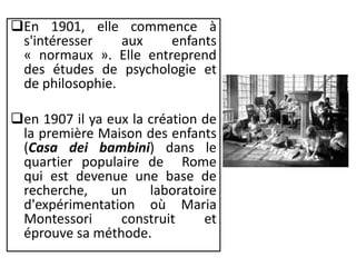 En 1901, elle commence à
s'intéresser aux enfants
« normaux ». Elle entreprend
des études de psychologie et
de philosophie.
en 1907 il ya eux la création de
la première Maison des enfants
(Casa dei bambini) dans le
quartier populaire de Rome
qui est devenue une base de
recherche, un laboratoire
d'expérimentation où Maria
Montessori construit et
éprouve sa méthode.
 
