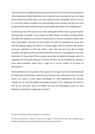 "Part of the process of effectively harnessing the power of search involves the metacognitive
skill of regarding all digital information with a skeptical eye, searching for clues, and using
social networks and online tools to test the validity of online “knowledge” found or sent to
us. Such tools might be thought of as mind-extending lenses, bringing into focus the most
trustworthy information while blurring the questionable information into the background."

Dr. Montessori was of the opinion that “when dealing with children there is greater need for
observing than of probing.” Do we need to be bold enough to consider providing mobiles
and tablet PCs, probably as exercises of practical life, so that we can observe children with
these technologies? Like how the One Laptop Per Child has attempted by giving their
specially designed laptops to children in a remote village in Africa and learnt that children
could learn alphabets on their own within a short time and were even able to change
settings on the laptop so that they could activate the camera in it, having figured it out all by
themselves. Or do we wait till there is greater penetration of digital technologies, when it is
inarguably and irrevocably accepted as an item of human culture? Probably this requires a
plane based evaluation rather than a single yes or no for children of all planes of
development?

There definitely are more questions than answers at this stage. And thus this definitely calls
for observation by Montessori adults and the sharing of these observations for us to even
discern any impact of these digital technologies on child development and learning.
Probably we can use these digital technologies ourselves too to collaborate and share so
that we not only learn about the children but also the technology to shape our own
Montessori materials for a digital age if need be?




This text is shared under a creative commons license. CC:BY-NC-SA

This text was submitted as a draft for an article in the magazine “Follow The Child” from Indian Montessori Center
Publication. An edited form was subsequently published in their January 6, 2013 issue.
 
