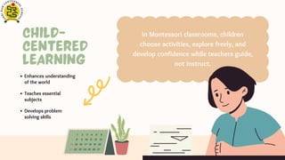 Child-
Centered
Learning
In Montessori classrooms, children
choose activities, explore freely, and
develop confidence while teachers guide,
not instruct.
Enhances understanding
of the world
Develops problem
solving skills
Teaches essential
subjects
 