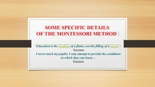 Education is the kindling of a flame, not the filling of a vessel. -
Socrates
I never teach my pupils; I only attempt to provide the conditions
in which they can learn. -
Einstein
SOME SPECIFIC DETAILS
OF THE MONTESSORI METHOD :
 