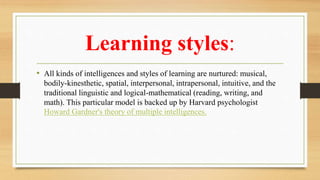 Learning styles:
• All kinds of intelligences and styles of learning are nurtured: musical,
bodily-kinesthetic, spatial, interpersonal, intrapersonal, intuitive, and the
traditional linguistic and logical-mathematical (reading, writing, and
math). This particular model is backed up by Harvard psychologist
Howard Gardner's theory of multiple intelligences.
 