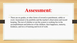 Assessment:
• There are no grades, or other forms of reward or punishment, subtle or
overt. Assessment is by portfolio and the teacher's observation and record
keeping. The test of whether or not the system is working lies in the
accomplishment and behavior of the children, their happiness, maturity,
kindness, and love of learning and level of work.
 