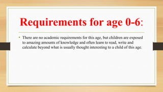Requirements for age 0-6:
• There are no academic requirements for this age, but children are exposed
to amazing amounts of knowledge and often learn to read, write and
calculate beyond what is usually thought interesting to a child of this age.
 
