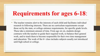 Requirements for ages 6-18:
• The teacher remains alert to the interests of each child and facilitates individual
research in following interests. There are no curriculum requirements except
those set by the state, or college entrance requirements, for specific grade levels.
These take a minimum amount of time. From age six on, students design
contracts with the teacher to guide their required work, to balance their general
work, and to teach them to become responsible for their own time management
and education. The work of the 6+ class includes subjects usually not introduced
until high school or college.
 