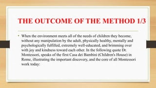 THE OUTCOME OF THE METHOD 1/3
• When the environment meets all of the needs of children they become,
without any manipulation by the adult, physically healthy, mentally and
psychologically fulfilled, extremely well-educated, and brimming over
with joy and kindness toward each other. In the following quote Dr.
Montessori, speaks of the first Casa dei Bambini (Children's House) in
Rome, illustrating the important discovery, and the core of all Montessori
work today:
 