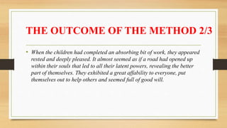 THE OUTCOME OF THE METHOD 2/3
• When the children had completed an absorbing bit of work, they appeared
rested and deeply pleased. It almost seemed as if a road had opened up
within their souls that led to all their latent powers, revealing the better
part of themselves. They exhibited a great affability to everyone, put
themselves out to help others and seemed full of good will.
 