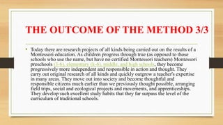 THE OUTCOME OF THE METHOD 3/3
• Today there are research projects of all kinds being carried out on the results of a
Montessori education. As children progress through true (as opposed to those
schools who use the name, but have no certified Montessori teachers) Montessori
preschools (3-6), elementary (k-6), middle, and high schools, they become
progressively more independent and responsible in action and thought. They
carry out original research of all kinds and quickly outgrow a teacher's expertise
in many areas. They move out into society and become thoughtful and
responsible citizens much earlier than we previously thought possible, arranging
field trips, social and ecological projects and movements, and apprenticeships.
They develop such excellent study habits that they far surpass the level of the
curriculum of traditional schools.
 
