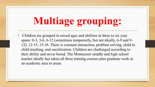 Multiage grouping:
• Children are grouped in mixed ages and abilities in three to six year
spans: 0-3, 3-6, 6-12 (sometimes temporarily, but not ideally, 6-9 and 9-
12), 12-15, 15-18. There is constant interaction, problem solving, child to
child teaching, and socialization. Children are challenged according to
their ability and never bored. The Montessori middle and high school
teacher ideally has taken all three training courses plus graduate work in
an academic area or areas.
 