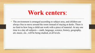 Work centers:
• The environment is arranged according to subject area, and children are
always free to move around the room instead of staying at desks. There is
no limit to how long a child can work with a piece of material. At any one
time in a day all subjects -- math, language, science, history, geography,
art, music, etc., will be being studied, at all levels.
 
