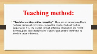 Teaching method:
• "Teach by teaching, not by correcting". There are no papers turned back
with red marks and corrections. Instead the child's effort and work is
respected as it is. The teacher, through extensive observation and record-
keeping, plans individual projects to enable each child to learn what he
needs in order to improve.
 