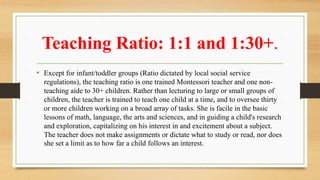 Teaching Ratio: 1:1 and 1:30+.
• Except for infant/toddler groups (Ratio dictated by local social service
regulations), the teaching ratio is one trained Montessori teacher and one non-
teaching aide to 30+ children. Rather than lecturing to large or small groups of
children, the teacher is trained to teach one child at a time, and to oversee thirty
or more children working on a broad array of tasks. She is facile in the basic
lessons of math, language, the arts and sciences, and in guiding a child's research
and exploration, capitalizing on his interest in and excitement about a subject.
The teacher does not make assignments or dictate what to study or read, nor does
she set a limit as to how far a child follows an interest.
 