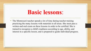 Basic lessons:
• The Montessori teacher spends a lot of time during teacher training
practicing the many lessons with materials in all areas. She must pass a
written and oral exam on these lessons in order to be certified. She is
trained to recognize a child's readiness according to age, ability, and
interest in a specific lesson, and is prepared to guide individual progress.
 