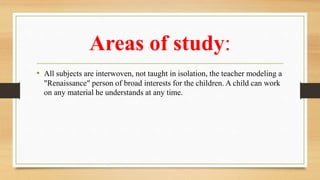Areas of study:
• All subjects are interwoven, not taught in isolation, the teacher modeling a
"Renaissance" person of broad interests for the children. A child can work
on any material he understands at any time.
 