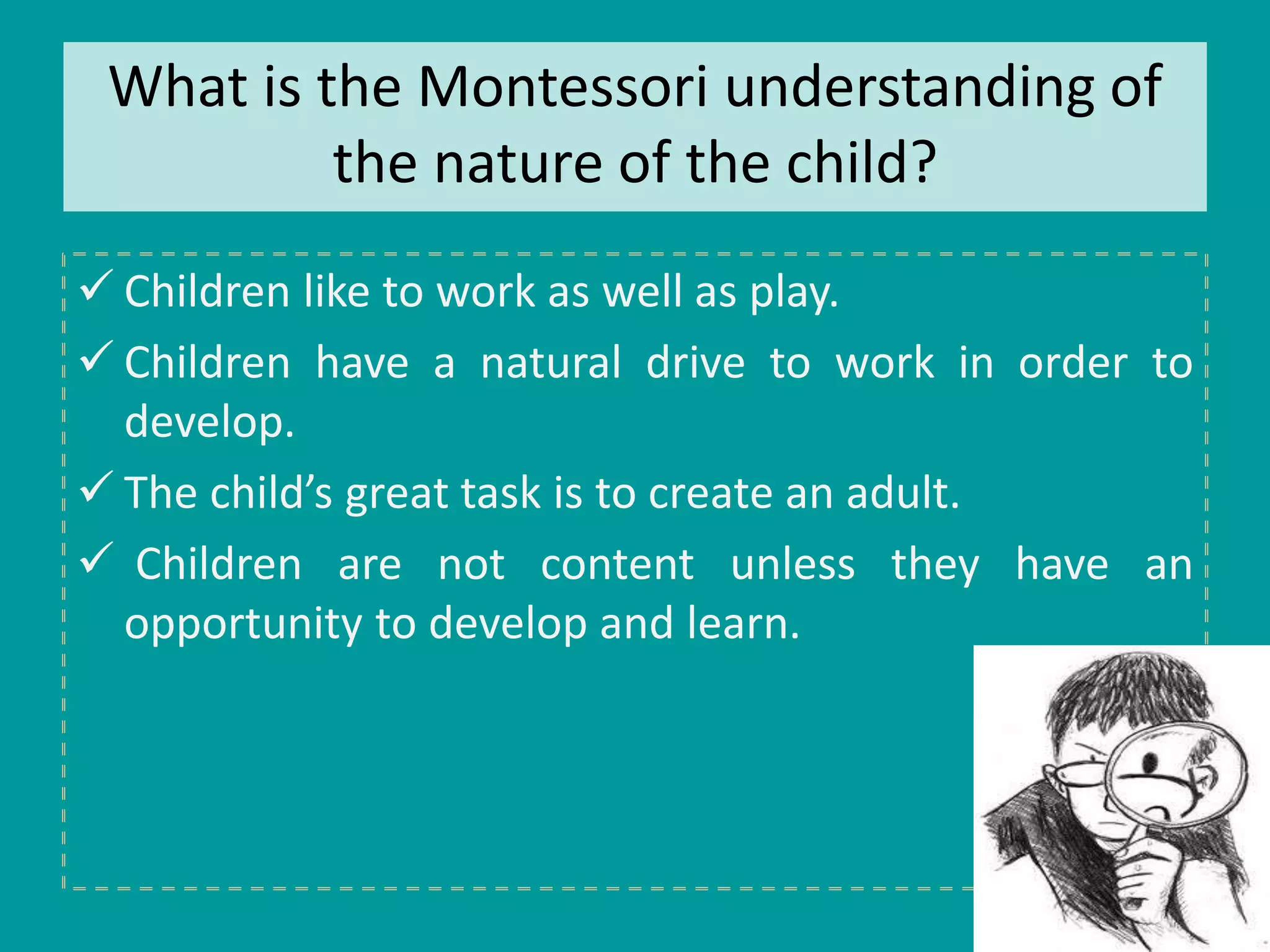 What is the Montessori understanding of 
the nature of the child? 
 Children like to work as well as play. 
 Children have a natural drive to work in order to 
develop. 
 The child’s great task is to create an adult. 
 Children are not content unless they have an 
opportunity to develop and learn. 
 