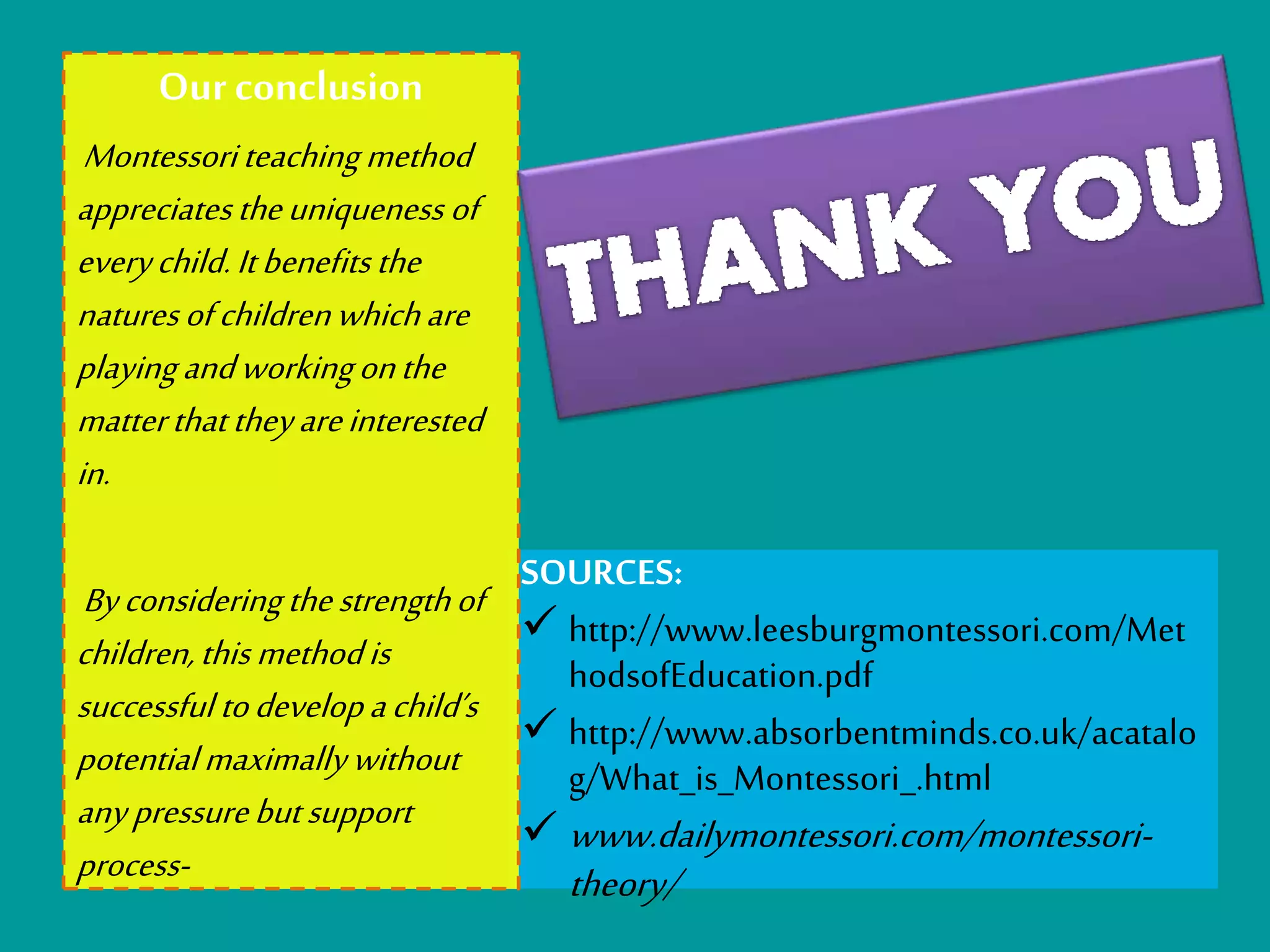 SOURCES: 
 http://www.leesburgmontessori.com/Met 
hodsofEducation.pdf 
 http://www.absorbentminds.co.uk/acatalo 
g/What_is_Montessori_.html 
www.dailymontessori.com/montessori-theory/ 
Our conclusion 
Montessori teaching method 
appreciates the uniqueness of 
every child. It benefits the 
natures of children which are 
playing and working on the 
matter that they are interested 
in. 
By considering the strength of 
children, this method is 
successful to develop a child’s 
potential maximally without 
any pressure but support 
process- 
