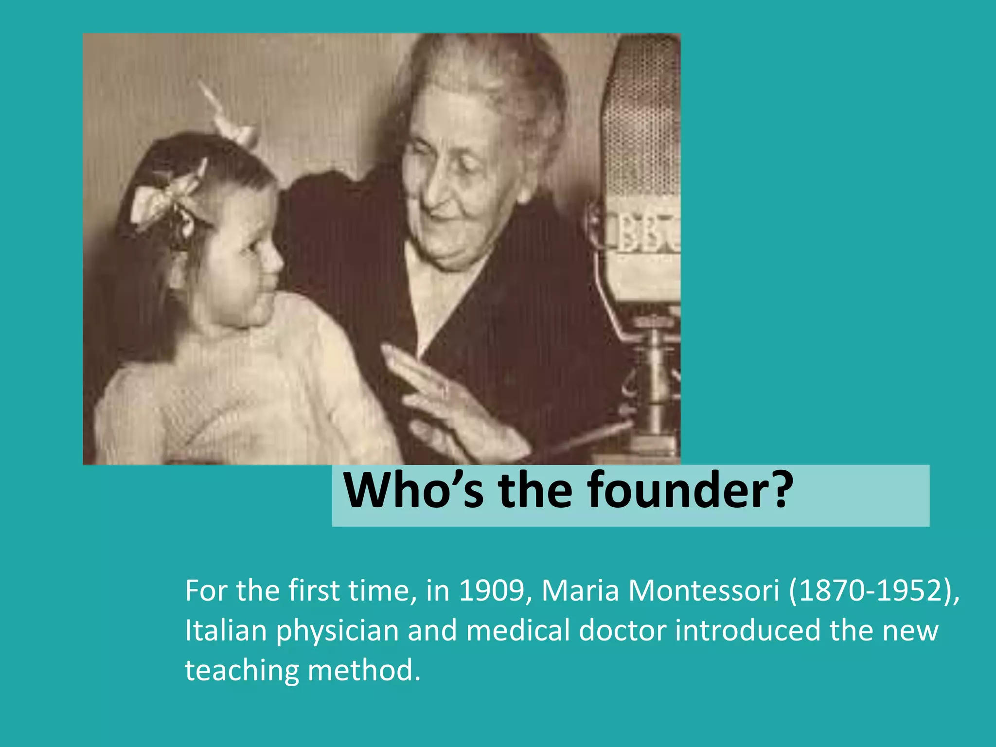 Who’s the founder? 
For the first time, in 1909, Maria Montessori (1870-1952), 
Italian physician and medical doctor introduced the new 
teaching method. 
 