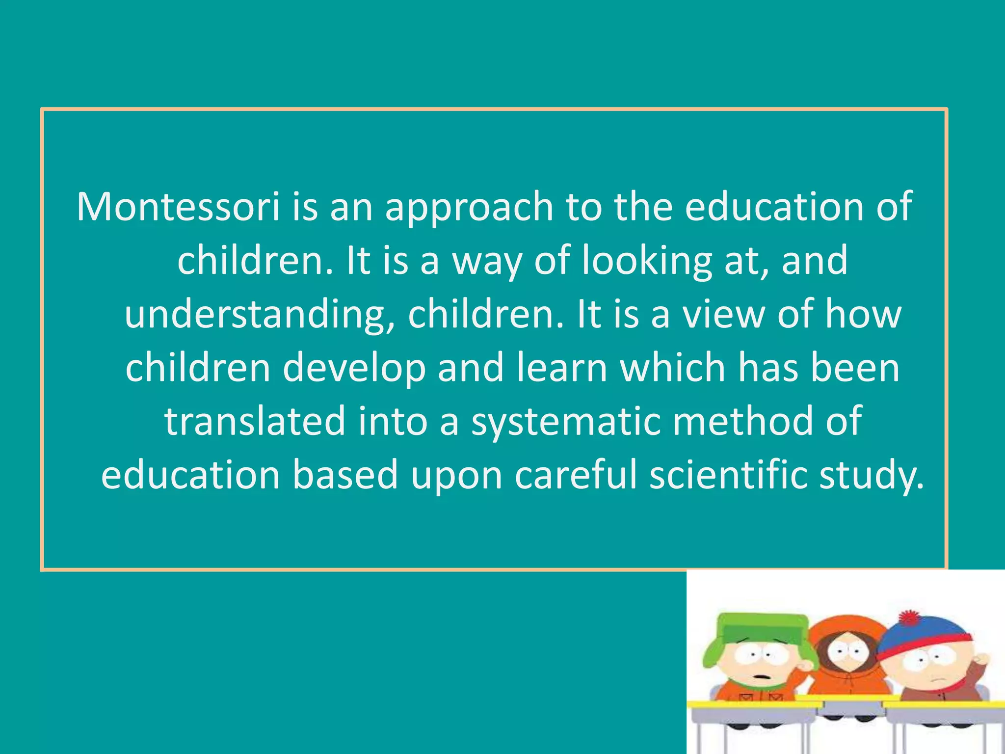 Montessori is an approach to the education of 
children. It is a way of looking at, and 
understanding, children. It is a view of how 
children develop and learn which has been 
translated into a systematic method of 
education based upon careful scientific study. 
 