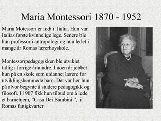 Maria Montessori 1870 - 1952 Maria Motessori er født i  Italia. Hun var Italias første kvinnelige lege. Senere ble hun professor i antropologi og hun ledet i mange år Romas lærerhøyskole.  Montessoripedagogikken ble utviklet tidlig i forrige århundre. I noen år jobbet hun på en skole som utdannet lærere for utviklingshemmede barn. Det var her hun på alvor begynte å studere pedagogikk og filosofi. I 1907 fikk hun tilbud om å lede et barnehjem, ”Casa Dei Bambini ”,  i Romas fattigkvarter.  