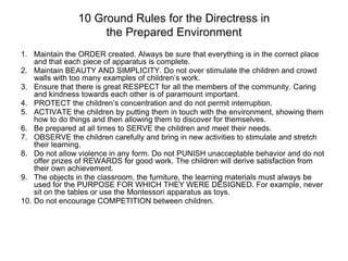 10 Ground Rules for the Directress in
the Prepared Environment
1. Maintain the ORDER created. Always be sure that everything is in the correct place
and that each piece of apparatus is complete.
2. Maintain BEAUTY AND SIMPLICITY. Do not over stimulate the children and crowd
walls with too many examples of children’s work.
3. Ensure that there is great RESPECT for all the members of the community. Caring
and kindness towards each other is of paramount important.
4. PROTECT the children’s concentration and do not permit interruption.
5. ACTIVATE the children by putting them in touch with the environment, showing them
how to do things and then allowing them to discover for themselves.
6. Be prepared at all times to SERVE the children and meet their needs.
7. OBSERVE the children carefully and bring in new activities to stimulate and stretch
their learning.
8. Do not allow violence in any form. Do not PUNISH unacceptable behavior and do not
offer prizes of REWARDS for good work. The children will derive satisfaction from
their own achievement.
9. The objects in the classroom, the furniture, the learning materials must always be
used for the PURPOSE FOR WHICH THEY WERE DESIGNED. For example, never
sit on the tables or use the Montessori apparatus as toys.
10. Do not encourage COMPETITION between children.
 