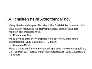 1.All children have Absorbent Mind.
Yang dimaksud dengan “Absorbent Mind” adalah kemampuan otak
anak dalam menyerap hal-hal yang mereka dengar, lihat dan
rasakan dari lingkungannya.
– Unconcious Mind
Masa dimana anak menyerap apa saja dari lingkungan tanpa
dipikirkan lagi, yaitu pada usia 0 – 3 tahun,
– Concious Mind
Masa dimana anak mulai menyadari apa yang mereka dengar, lihat,
dan rasakan dan mereka mulai mempertanyakan, yaitu pada usia 3
– 6 tahun.
 