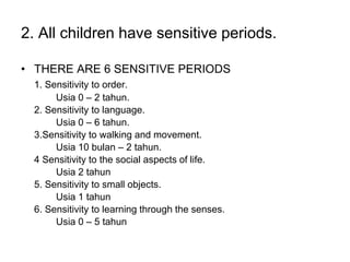 2. All children have sensitive periods.
• THERE ARE 6 SENSITIVE PERIODS
1. Sensitivity to order.
Usia 0 – 2 tahun.
2. Sensitivity to language.
Usia 0 – 6 tahun.
3.Sensitivity to walking and movement.
Usia 10 bulan – 2 tahun.
4 Sensitivity to the social aspects of life.
Usia 2 tahun
5. Sensitivity to small objects.
Usia 1 tahun
6. Sensitivity to learning through the senses.
Usia 0 – 5 tahun
 